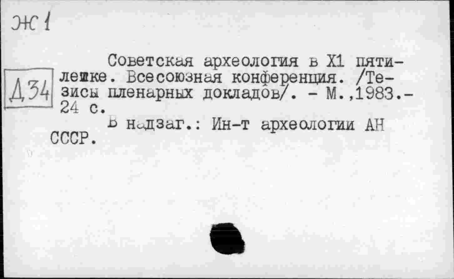 ﻿Л 54
ж/
Советская археология в XI пяти-лешке. Всесоюзная конференция. /Тезисы пленарных докладов/. - М.,1983.-24 с.
в НеЩЗаг.: Ин-т археологии АН
СССР.